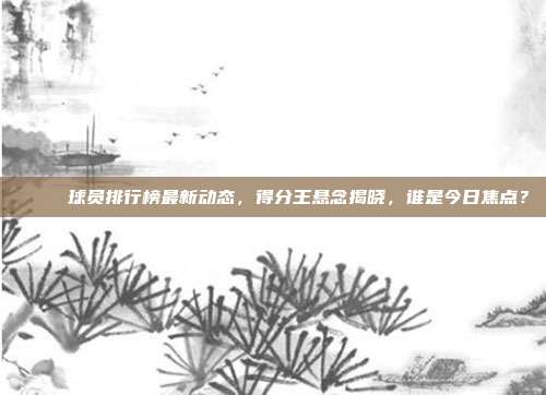 🏆 球员排行榜最新动态，得分王悬念揭晓，谁是今日焦点？