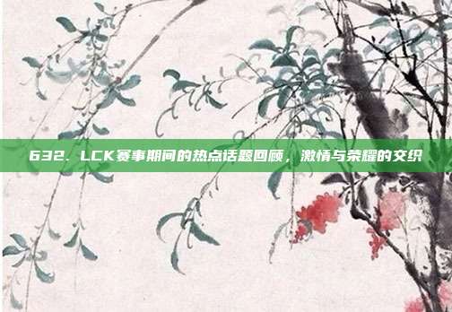 632. LCK赛事期间的热点话题回顾，激情与荣耀的交织