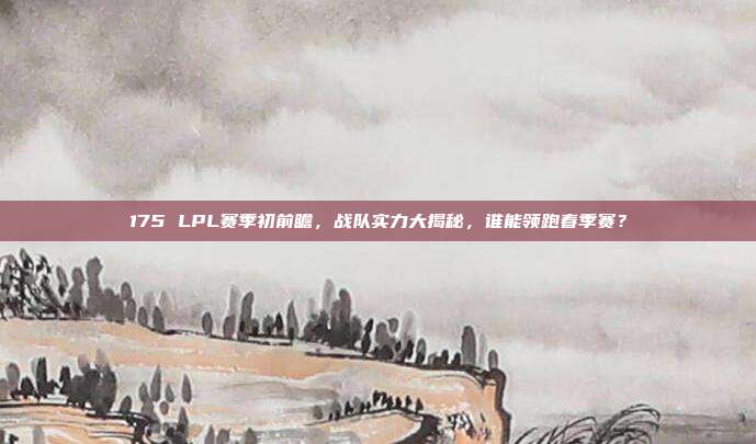 175 LPL赛季初前瞻，战队实力大揭秘，谁能领跑春季赛？