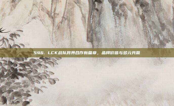 546. LCK战队跨界合作新篇章，品牌价值与多元共赢