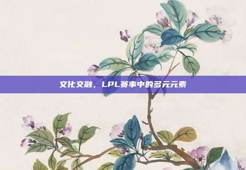 文化交融，LPL赛事中的多元元素