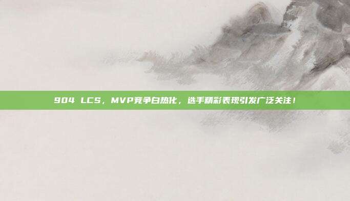 904 LCS，MVP竞争白热化，选手精彩表现引发广泛关注！