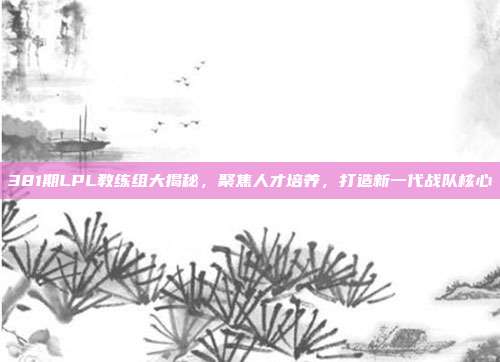 381期LPL教练组大揭秘，聚焦人才培养，打造新一代战队核心