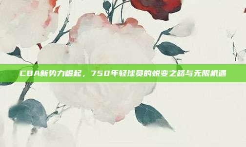 CBA新势力崛起，750年轻球员的蜕变之路与无限机遇✨