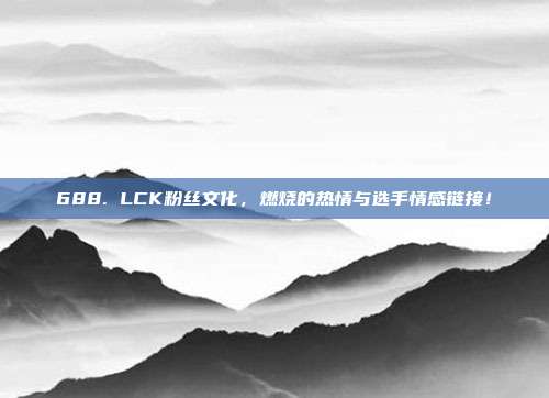 688. LCK粉丝文化，燃烧的热情与选手情感链接！