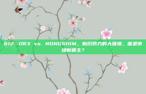 612. DRX vs. NONGSHIM，新旧势力的大碰撞，谁是市场新霸主？