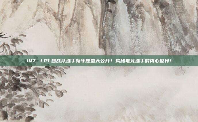 147. LPL各战队选手新年愿望大公开！揭秘电竞选手的内心世界！