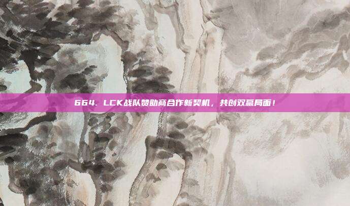 664. LCK战队赞助商合作新契机，共创双赢局面！