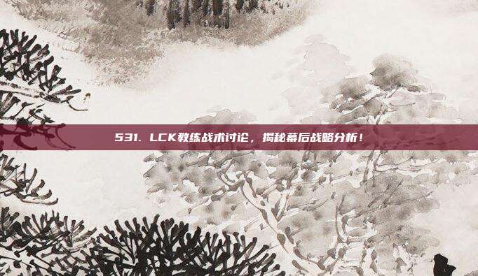 531. LCK教练战术讨论，揭秘幕后战略分析！