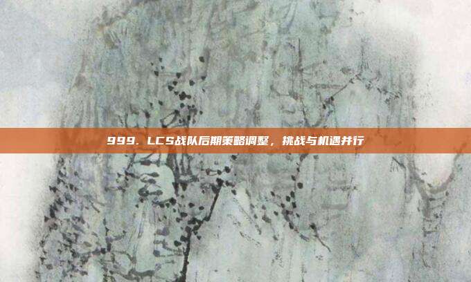 999. LCS战队后期策略调整，挑战与机遇并行