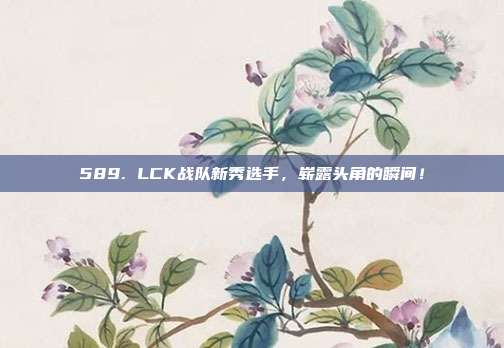 589. LCK战队新秀选手，崭露头角的瞬间！