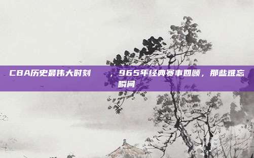 CBA历史最伟大时刻🏅，965年经典赛事回顾，那些难忘瞬间