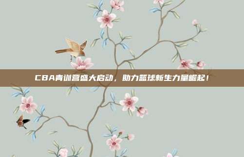 CBA青训营盛大启动，助力篮球新生力量崛起！