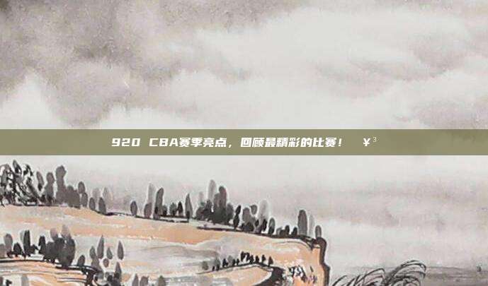 920 CBA赛季亮点，回顾最精彩的比赛！🥳